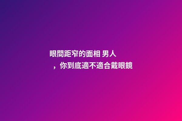 眼間距窄的面相 男人，你到底適不適合戴眼鏡-第1張-觀點-玄機派